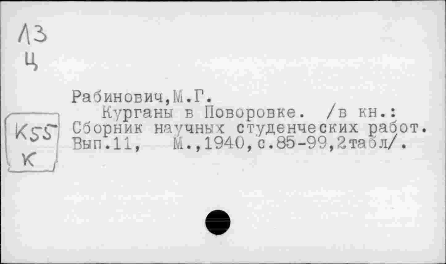 ﻿Рабинович,!.Г.
—I	Курганы в Поворовке. /в кн.:
i/cC Сборник научных студенческих работ.
Вып.И,	Й.,1940,с.85-99,2табл/.
□Lj